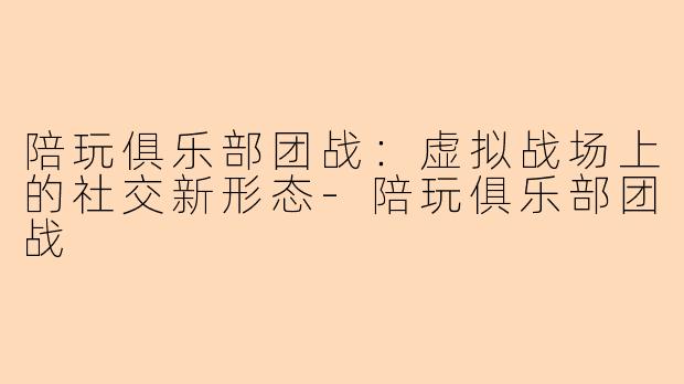 陪玩俱乐部团战：虚拟战场上的社交新形态-陪玩俱乐部团战