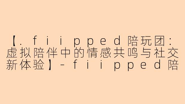 【.fiipped陪玩团：虚拟陪伴中的情感共鸣与社交新体验】-fiipped陪玩团
