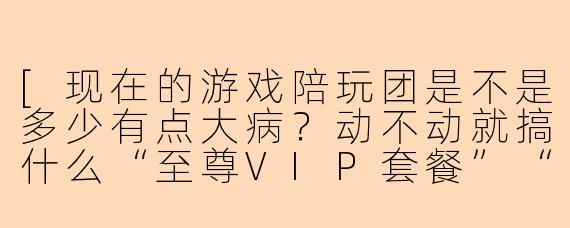 [现在的游戏陪玩团是不是多少有点大病？动不动就搞什么“至尊VIP套餐”“老板专属跪舔服务”，戏也太多了吧？]