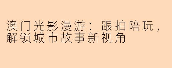 澳门光影漫游:跟拍陪玩,解锁城市故事新视角