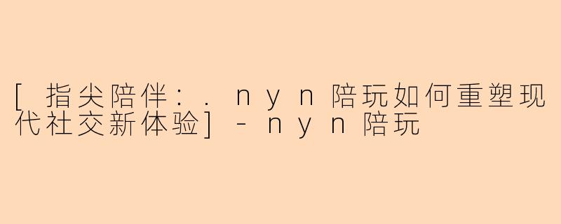 [指尖陪伴：.nyn陪玩如何重塑现代社交新体验]-nyn陪玩