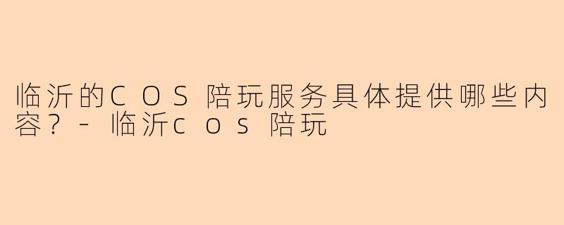 临沂的COS陪玩服务具体提供哪些内容？-临沂cos陪玩