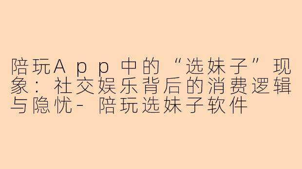 陪玩App中的“选妹子”现象：社交娱乐背后的消费逻辑与隐忧-陪玩选妹子软件