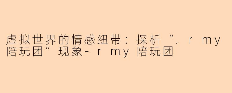 虚拟世界的情感纽带：探析“.rmy陪玩团”现象