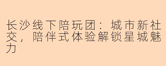 长沙线下陪玩团：城市新社交，陪伴式体验解锁星城魅力