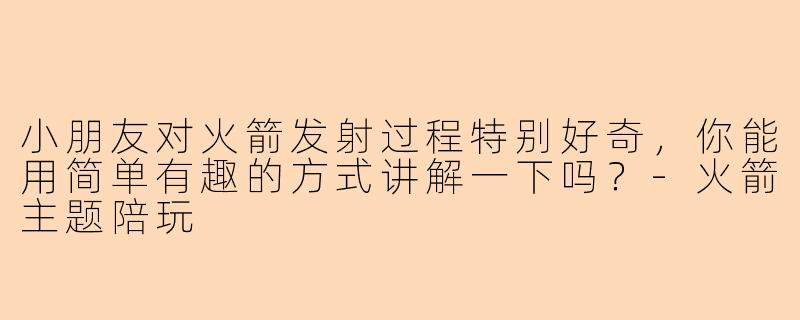 小朋友对火箭发射过程特别好奇,你能用简单有趣的方式讲解一下吗?-火箭主题陪玩