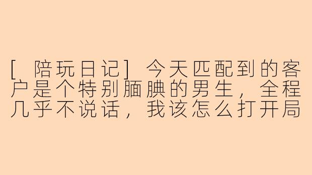 [陪玩日记]今天匹配到的客户是个特别腼腆的男生，全程几乎不说话，我该怎么打开局面？