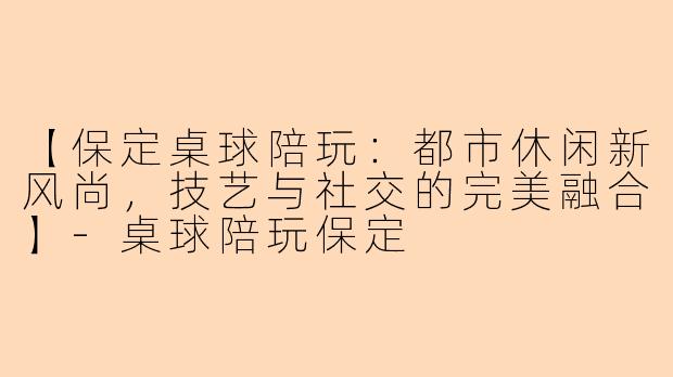 【保定桌球陪玩：都市休闲新风尚，技艺与社交的完美融合】-桌球陪玩保定