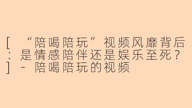 [“陪喝陪玩”视频风靡背后：是情感陪伴还是娱乐至死？]-陪喝陪玩的视频