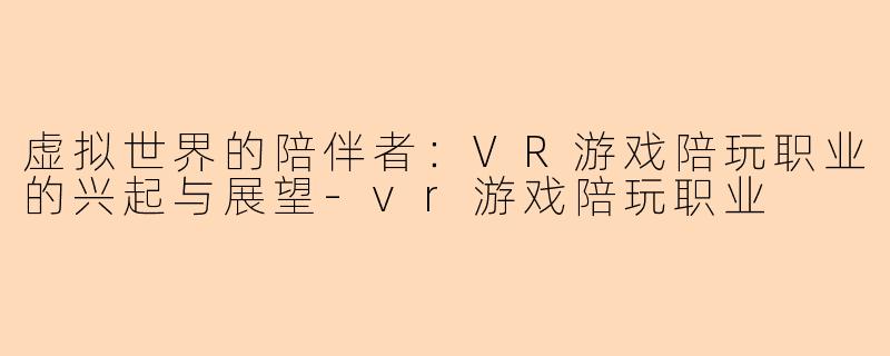 虚拟世界的陪伴者：VR游戏陪玩职业的兴起与展望-vr游戏陪玩职业