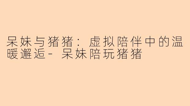 呆妹与猪猪：虚拟陪伴中的温暖邂逅-呆妹陪玩猪猪