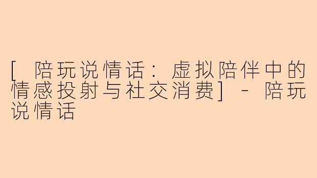 [陪玩说情话：虚拟陪伴中的情感投射与社交消费]-陪玩说情话