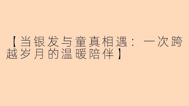 【当银发与童真相遇：一次跨越岁月的温暖陪伴】