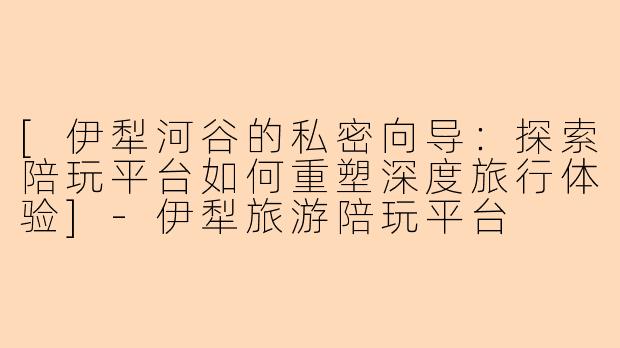 [伊犁河谷的私密向导：探索陪玩平台如何重塑深度旅行体验]-伊犁旅游陪玩平台