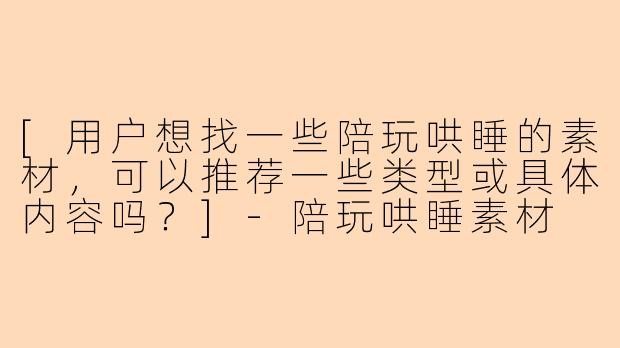 [用户想找一些陪玩哄睡的素材，可以推荐一些类型或具体内容吗？]-陪玩哄睡素材