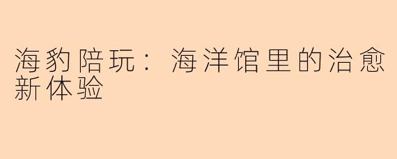 海豹陪玩：海洋馆里的治愈新体验