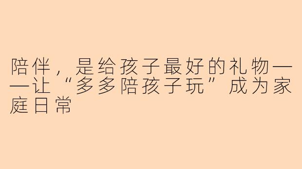陪伴，是给孩子最好的礼物——让“多多陪孩子玩”成为家庭日常