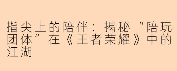 指尖上的陪伴：揭秘“陪玩团体”在《王者荣耀》中的江湖