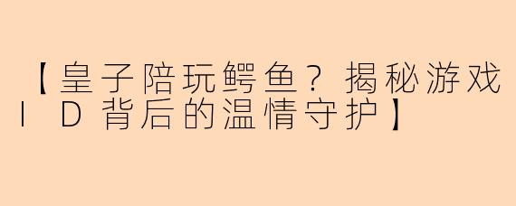【皇子陪玩鳄鱼？揭秘游戏ID背后的温情守护】