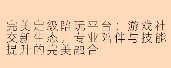 完美定级陪玩平台：游戏社交新生态，专业陪伴与技能提升的完美融合