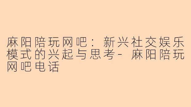 麻阳陪玩网吧：新兴社交娱乐模式的兴起与思考-麻阳陪玩网吧电话