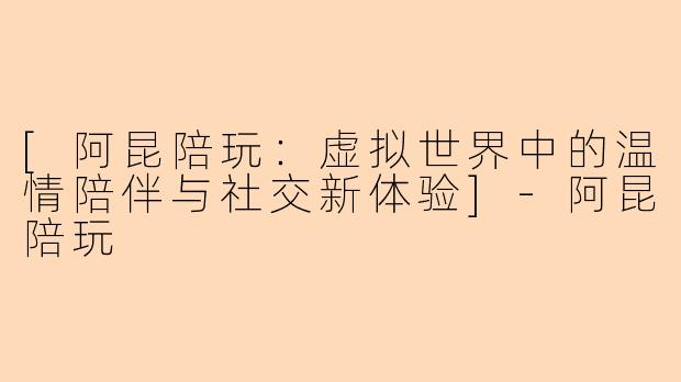 [阿昆陪玩：虚拟世界中的温情陪伴与社交新体验]-阿昆陪玩