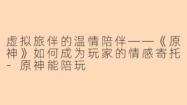 虚拟旅伴的温情陪伴——《原神》如何成为玩家的情感寄托-原神能陪玩