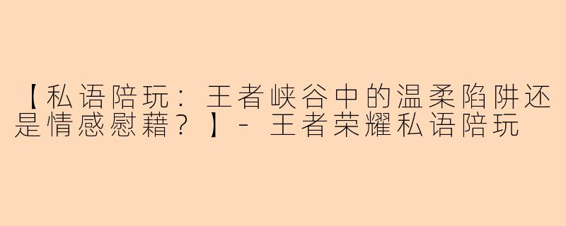 【私语陪玩：王者峡谷中的温柔陷阱还是情感慰藉？】