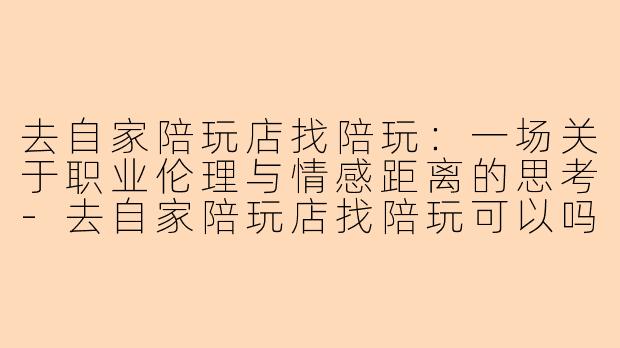去自家陪玩店找陪玩：一场关于职业伦理与情感距离的思考-去自家陪玩店找陪玩可以吗
