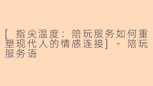 [指尖温度：陪玩服务如何重塑现代人的情感连接]-陪玩服务语