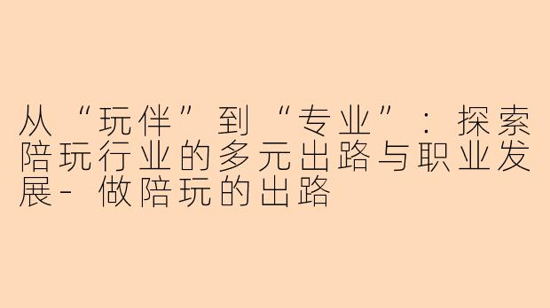 从“玩伴”到“专业”：探索陪玩行业的多元出路与职业发展-做陪玩的出路