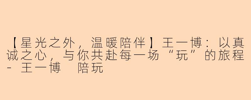 【星光之外，温暖陪伴】王一博：以真诚之心，与你共赴每一场“玩”的旅程