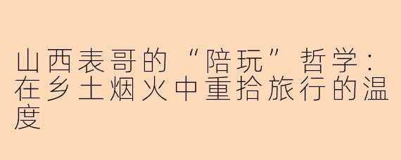 山西表哥的“陪玩”哲学:在乡土烟火中重拾旅行的温度