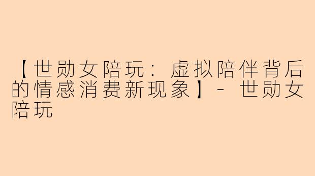 【世勋女陪玩:虚拟陪伴背后的情感消费新现象】-世勋女陪玩