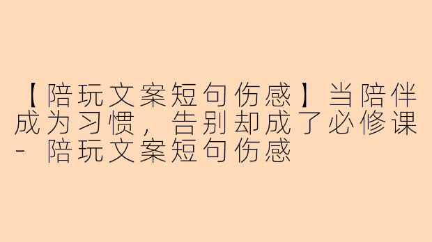 【陪玩文案短句伤感】当陪伴成为习惯，告别却成了必修课-陪玩文案短句伤感