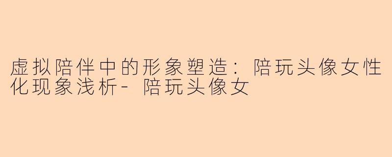 虚拟陪伴中的形象塑造:陪玩头像女性化现象浅析-陪玩头像女