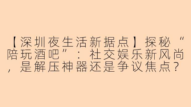 【深圳夜生活新据点】探秘“陪玩酒吧”:社交娱乐新风尚,是解压神器还是争议焦点?
