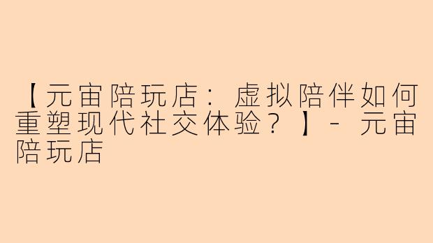【元宙陪玩店：虚拟陪伴如何重塑现代社交体验？】-元宙陪玩店