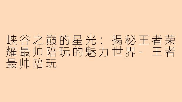 峡谷之巅的星光：揭秘王者荣耀最帅陪玩的魅力世界-王者最帅陪玩