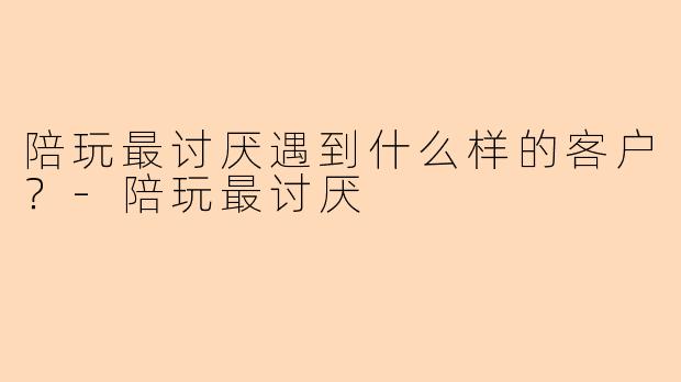 陪玩最讨厌遇到什么样的客户？-陪玩最讨厌