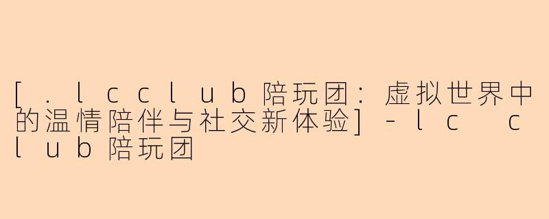 [.lcclub陪玩团：虚拟世界中的温情陪伴与社交新体验]-lc club陪玩团