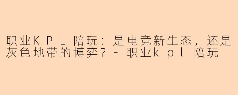 职业KPL陪玩:是电竞新生态,还是灰色地带的博弈?-职业kpl陪玩