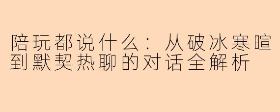 陪玩都说什么：从破冰寒暄到默契热聊的对话全解析