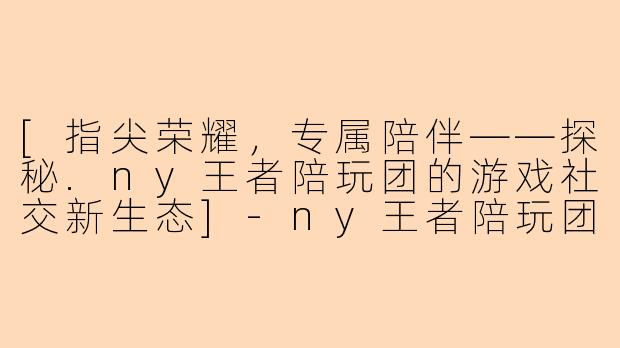 [指尖荣耀，专属陪伴——探秘.ny王者陪玩团的游戏社交新生态]-ny王者陪玩团