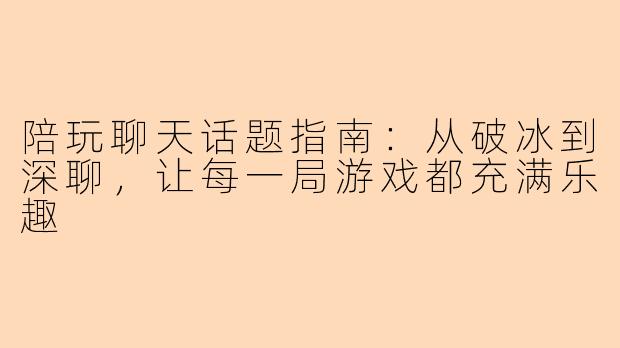 陪玩聊天话题指南：从破冰到深聊，让每一局游戏都充满乐趣