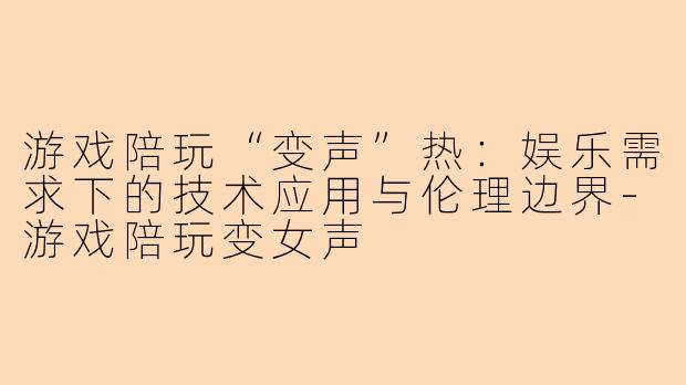 游戏陪玩“变声”热：娱乐需求下的技术应用与伦理边界-游戏陪玩变女声