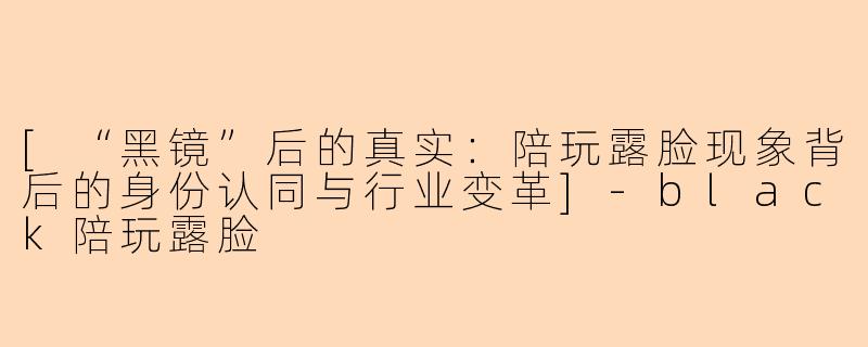 [“黑镜”后的真实：陪玩露脸现象背后的身份认同与行业变革]