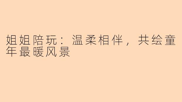 姐姐陪玩：温柔相伴，共绘童年最暖风景