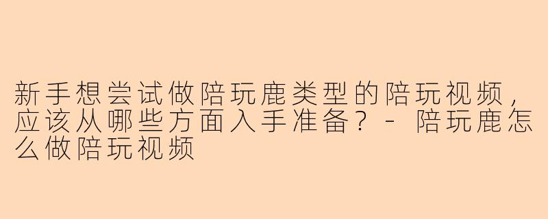 新手想尝试做陪玩鹿类型的陪玩视频，应该从哪些方面入手准备？