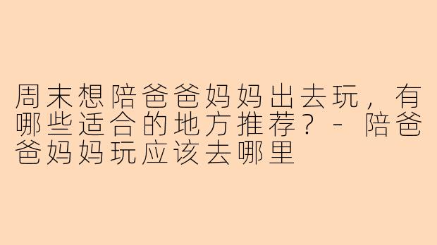 周末想陪爸爸妈妈出去玩，有哪些适合的地方推荐？
